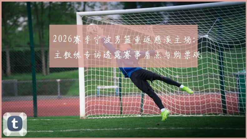 2026赛季宁波男篮重返慈溪主场：主教练专访透露赛事看点与购票观赛全攻略