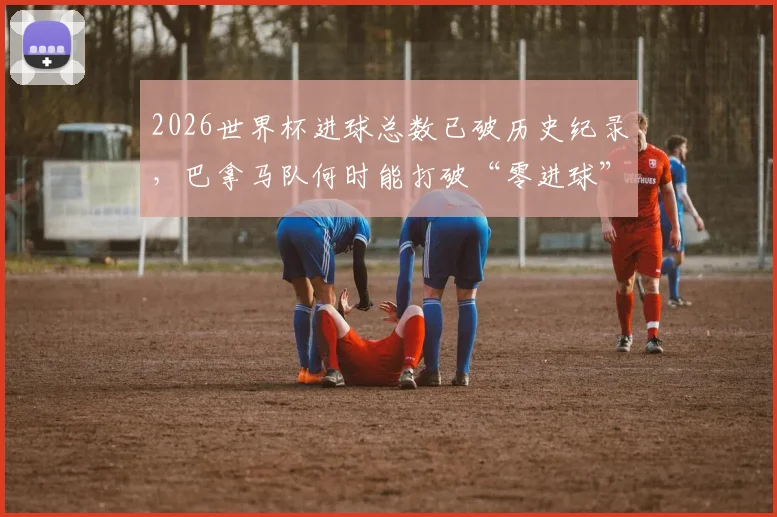 2026世界杯进球总数已破历史纪录,巴拿马队何时能打破“零进球”尴尬局面?