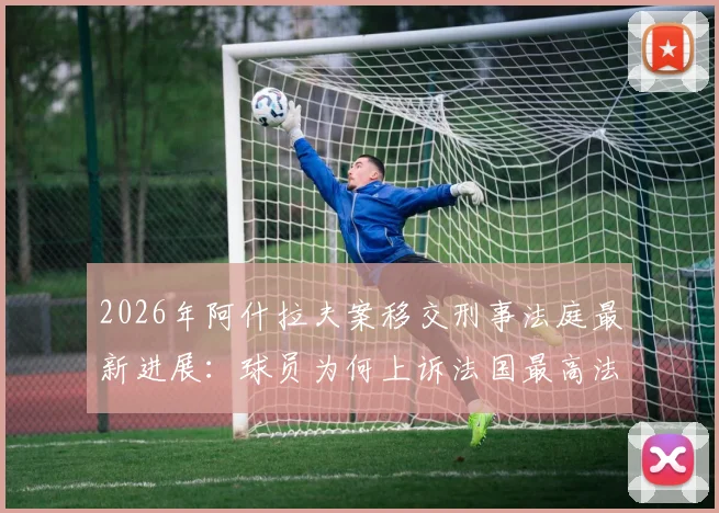 2026年阿什拉夫案移交刑事法庭最新进展：球员为何上诉法国最高法院？案件解析与未来影响