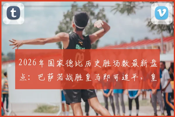 2026年国家德比历史胜场数最新盘点:巴萨若战胜皇马即可追平,皇马巴萨总战绩一览表