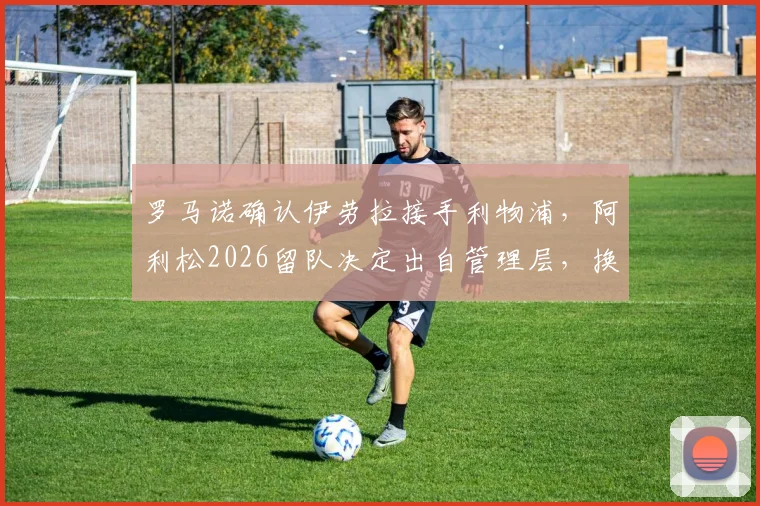 罗马诺确认伊劳拉接手利物浦，阿利松2026留队决定出自管理层，换帅最新动态解析