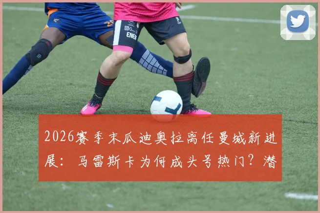 2026赛季末瓜迪奥拉离任曼城新进展：马雷斯卡为何成头号热门？潜在影响与候选名单解析