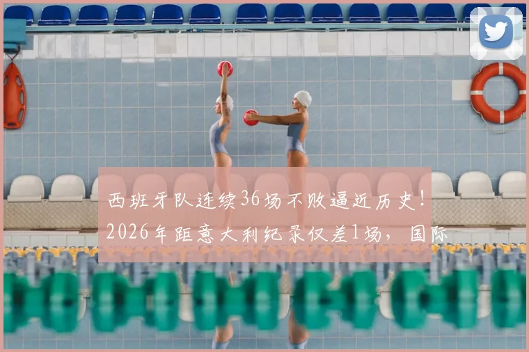 西班牙队连续36场不败逼近历史！2026年距意大利纪录仅差1场，国际足坛最长不败排名盘点