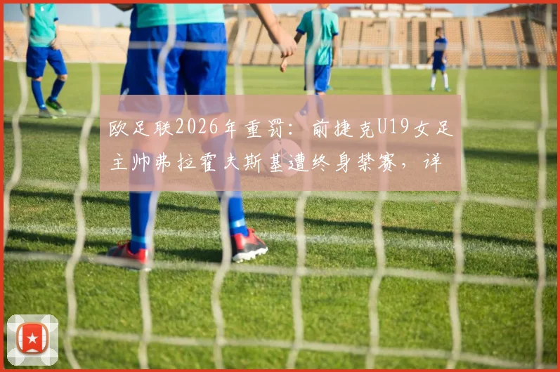欧足联2026年重罚：前捷克U19女足主帅弗拉霍夫斯基遭终身禁赛，详解其违规行为、案件审理过程及对捷克女足青训的深远影响
