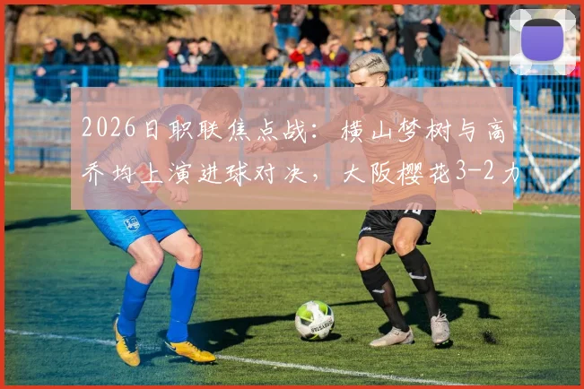 2026日职联焦点战:横山梦树与高乔均上演进球对决,大阪樱花3-2力克冈山绿雉赛况回顾