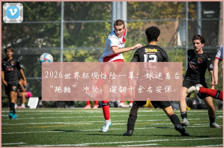 2026世界杯现惊险一幕:球迷看台“跑酷”冲场,遛翻十余名安保,暴露哪些现场隐患?