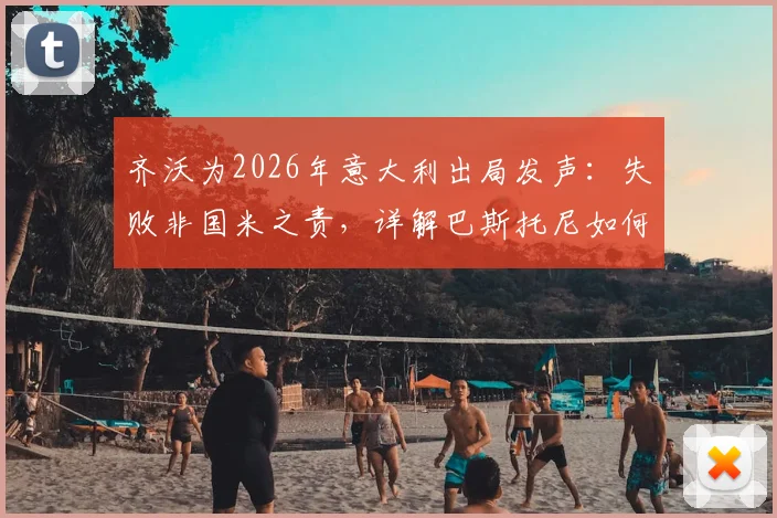齐沃为2026年意大利出局发声：失败非国米之责，详解巴斯托尼如何从防守失误中成长蜕变
