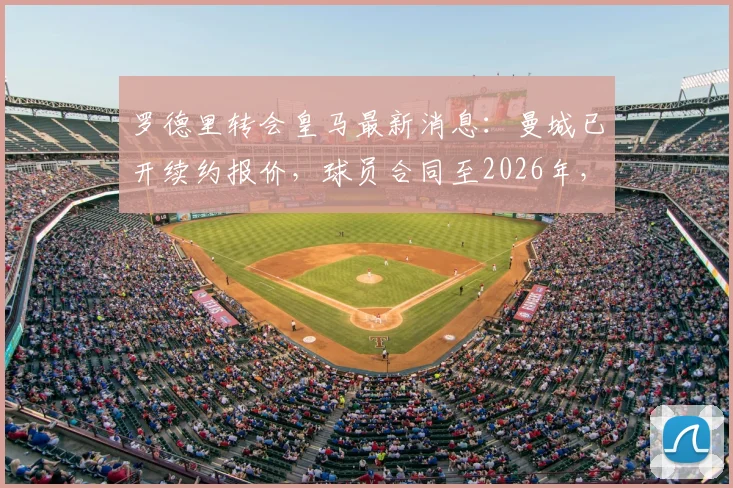 罗德里转会皇马最新消息：曼城已开续约报价，球员合同至2026年，年薪及引援计划全面解析