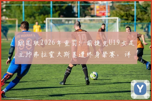 欧足联2026年重罚：前捷克U19女足主帅弗拉霍夫斯基遭终身禁赛，详解其违规行为、案件审理过程及对捷克女足青训的深远影响