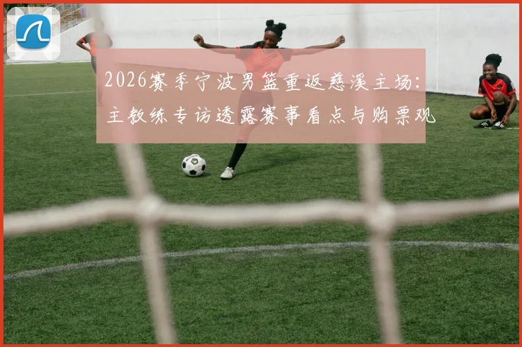 2026赛季宁波男篮重返慈溪主场:主教练专访透露赛事看点与购票观赛全攻略
