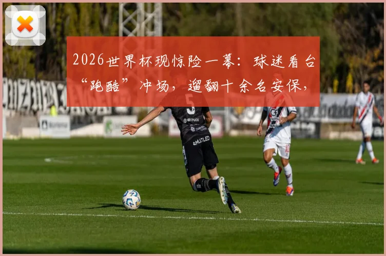 2026世界杯现惊险一幕：球迷看台“跑酷”冲场，遛翻十余名安保，暴露哪些现场隐患？