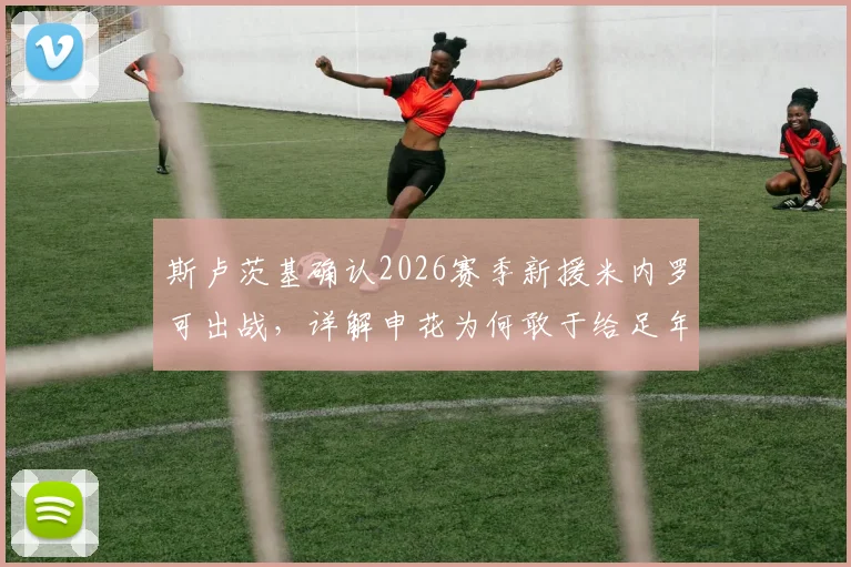斯卢茨基确认2026赛季新援米内罗可出战，详解申花为何敢于给足年轻球员机会