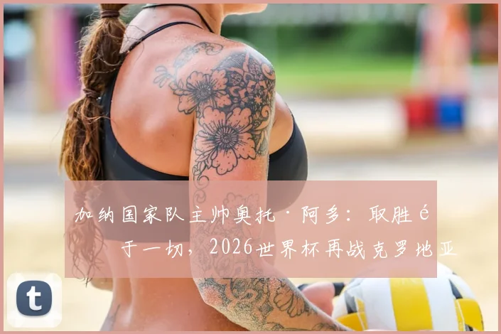 加纳国家队主帅奥托·阿多：取胜高于一切，2026世界杯再战克罗地亚将全力出击，附球队阵容与交手记录解析