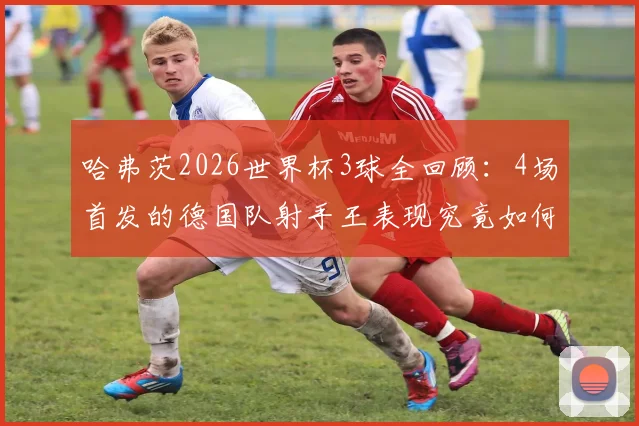 哈弗茨2026世界杯3球全回顾：4场首发的德国队射手王表现究竟如何？