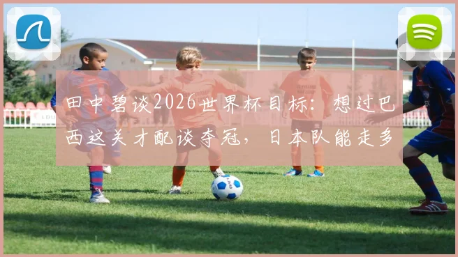 田中碧谈2026世界杯目标:想过巴西这关才配谈夺冠,日本队能走多远?深度解析