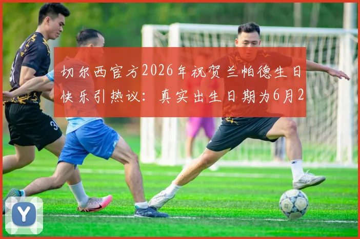 切尔西官方2026年祝贺兰帕德生日快乐引热议：真实出生日期为6月20日，为何出现祝福时间差？