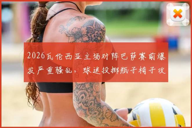 2026瓦伦西亚主场对阵巴萨赛前爆发严重骚乱,球迷投掷瓶子椅子攻击警察,球场安保与处罚结果深度分析