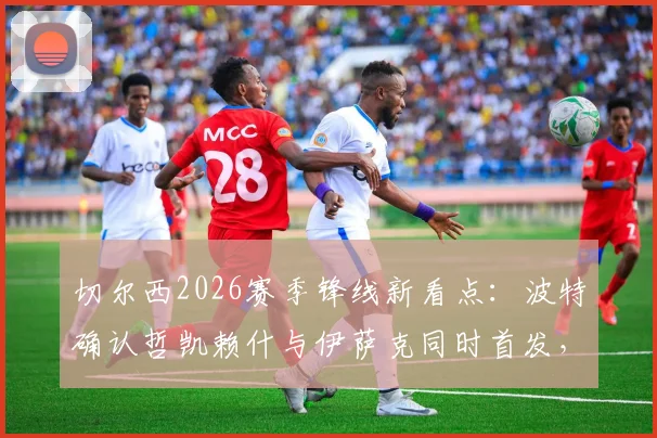 切尔西2026赛季锋线新看点:波特确认哲凯赖什与伊萨克同时首发,详解打造锋线默契的关键步骤与战术安排
